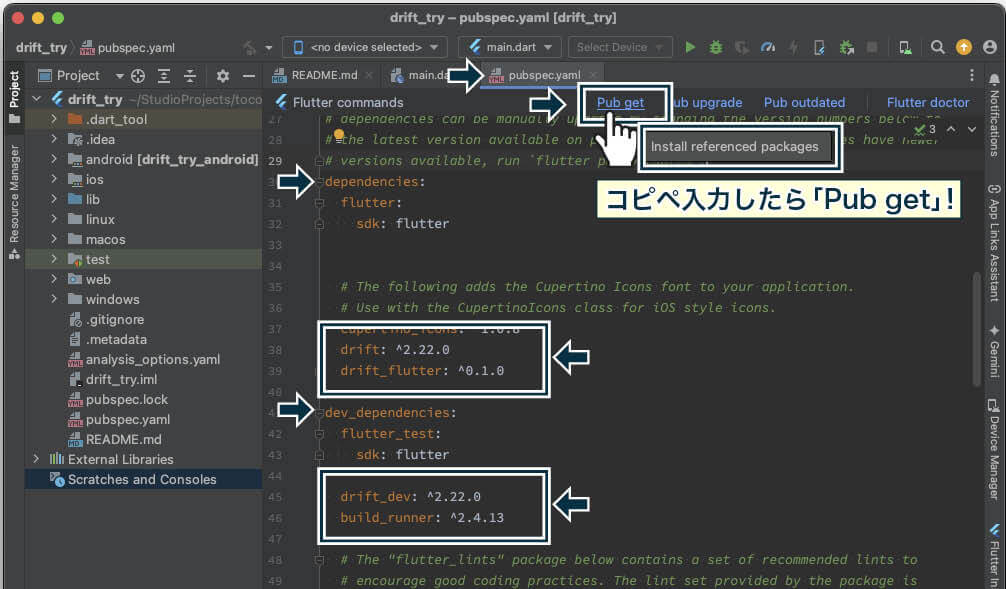 pubspec.yamlファイルの、「dependencies」に「drift」と「drift_flutter」、「dev_dependencies」に「drift_dev」と「build_runner」を入れ、「Pub get」して、一度に4つをインストールする。